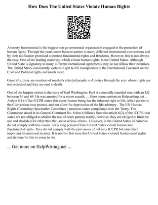How Does The United States Violate Human Rights
Amnesty International is the biggest non governmental organization engaged in the protection of
human rights. Through the years states became parties to many different international conventions and
by their ratification promised to protect fundamental rights and freedoms. However, this is not always
the case. One of the leading countries, which violate human rights, is the United States. Although
United State is signatory to many different international agreements they do not follow their promises.
The United States consistently violates Right to life incorporated in the International Covenant on the
Civil and Political rights and much more.
Generally, there are numbers of mentally retarded people in America through the year whose rights are
not protected and they are sent to death.
One of the happier stories is the story of Earl Washington. Earl is a mentally retarded man with an I.Q
between 56 and 69. He was arrested for a minor assault, ... Show more content on Helpwriting.net ...
Article 6(1) of the ICCPR states that every human being has the inherent right to life, which parties to
the Convention must protect, and not allow for deprivation of the life arbitrary . The UN Human
Rights Committee (hereinafter Committee ) monitors states compliance with the Treaty. The
Committee stated in its General Comment No. 6 that it follows from the article 6(2) of the ICCPR that
states are not obliged to abolish the use of death penalty totally, however, they are obliged to limit the
use and abolish it for other than the „most serious crimes . However, in the United States of America
do not comply with this vision. For a long period of time United States violate human and
fundamental rights. They do not comply with the provisions of not only ICCPR but also other
important international treaties. It is not the first time that United States violated fundamental rights
and its time for this to come to the
... Get more on HelpWriting.net ...
 
