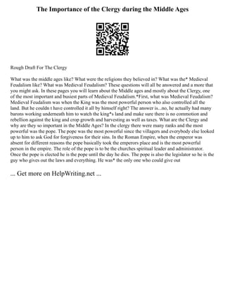The Importance of the Clergy during the Middle Ages
Rough Draft For The Clergy
What was the middle ages like? What were the religions they believed in? What was the* Medieval
Feudalism like? What was Medieval Feudalism? These questions will all be answered and a more that
you might ask. In these pages you will learn about the Middle ages and mostly about the Clergy, one
of the most important and busiest parts of Medieval Feudalism.*First, what was Medieval Feudalism?
Medieval Feudalism was when the King was the most powerful person who also controlled all the
land. But he couldn t have controlled it all by himself right? The answer is...no, he actually had many
barons working underneath him to watch the king*s land and make sure there is no commotion and
rebellion against the king and crop growth and harvesting as well as taxes. What are the Clergy and
why are they so important in the Middle Ages? In the clergy there were many ranks and the most
powerful was the pope. The pope was the most powerful since the villagers and everybody else looked
up to him to ask God for forgiveness for their sins. In the Roman Empire, when the emperor was
absent for different reasons the pope basically took the emperors place and is the most powerful
person in the empire. The role of the pope is to be the churches spiritual leader and administrator.
Once the pope is elected he is the pope until the day he dies. The pope is also the legislator so he is the
guy who gives out the laws and everything. He was* the only one who could give out
... Get more on HelpWriting.net ...
 