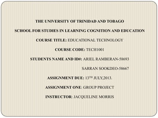 THE UNIVERSITY OF TRINIDAD AND TOBAGO
SCHOOL FOR STUDIES IN LEARNING COGNITION AND EDUCATION
COURSE TITLE: EDUCATIONAL TECHNOLOGY
COURSE CODE: TECH1001
STUDENTS NAME AND ID#: ARIEL RAMBERAN-58693
SARRAN SOOKDEO-58667
ASSIGNMENT DUE: 13TH JULY,2013.
ASSIGNMENT ONE: GROUP PROJECT
INSTRUCTOR: JACQUELINE MORRIS
 