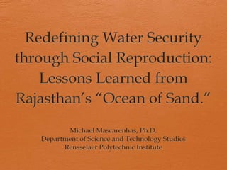 Redefining Water Security through Social Reproduction: Lessons Learned from Rajasthan’s “Ocean of Sand.” Michael Mascarenhas, Ph.D. Department of Science and Technology Studies Rensselaer Polytechnic Institute 