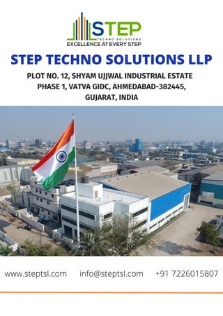 STEP TECHNO SOLUTIONS LLP
PLOT NO. 12, SHYAM UJJWAL INDUSTRIAL ESTATE
PHASE 1, VATVA GIDC, AHMEDABAD-382445,
GUJARAT, INDIA
www.steptsl.com info@steptsl.com +91 7226015807
 