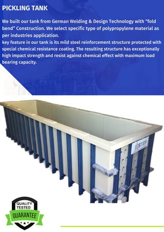 We built our tank from German Welding & Design Technology with “fold
bend” Construction. We select specific type of polypropylene material as
per industries application.
key feature in our tank is its mild steel reinforcement structure protected with
special chemical resistance coating. The resulting structure has exceptionally
high impact strength and resist against chemical effect with maximum load
bearing capacity.
PICKLING TANK
 