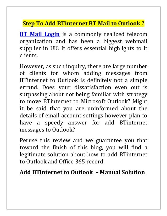 Step To Add BTinternet BT Mail to Outlook ?
BT Mail Login is a commonly realized telecom
organization and has been a biggest webmail
supplier in UK. It offers essential highlights to it
clients.
However, as such inquiry, there are large number
of clients for whom adding messages from
BTinternet to Outlook is definitely not a simple
errand. Does your dissatisfaction even out is
surpassing about not being familiar with strategy
to move BTinternet to Microsoft Outlook? Might
it be said that you are uninformed about the
details of email account settings however plan to
have a speedy answer for add BTinternet
messages to Outlook?
Peruse this review and we guarantee you that
toward the finish of this blog, you will find a
legitimate solution about how to add BTinternet
to Outlook and Office 365 record.
Add BTinternet to Outlook – Manual Solution
 
