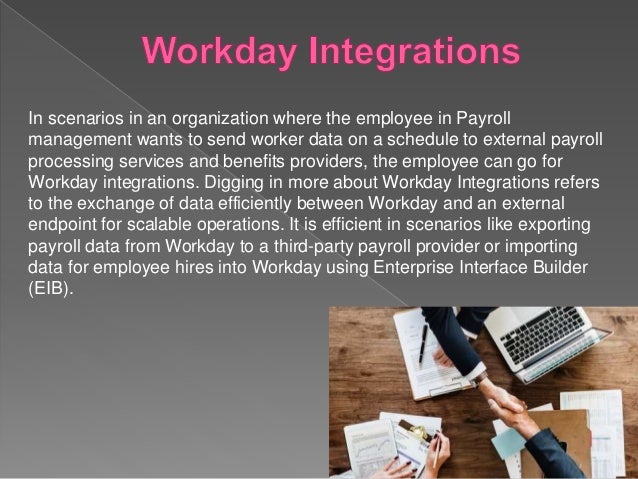 In scenarios in an organization where the employee in Payroll
management wants to send worker data on a schedule to external payroll
processing services and benefits providers, the employee can go for
Workday integrations. Digging in more about Workday Integrations refers
to the exchange of data efficiently between Workday and an external
endpoint for scalable operations. It is efficient in scenarios like exporting
payroll data from Workday to a third-party payroll provider or importing
data for employee hires into Workday using Enterprise Interface Builder
(EIB).
 