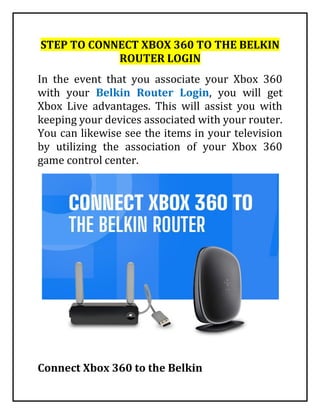 STEP TO CONNECT XBOX 360 TO THE BELKIN
ROUTER LOGIN
In the event that you associate your Xbox 360
with your Belkin Router Login, you will get
Xbox Live advantages. This will assist you with
keeping your devices associated with your router.
You can likewise see the items in your television
by utilizing the association of your Xbox 360
game control center.
Connect Xbox 360 to the Belkin
 