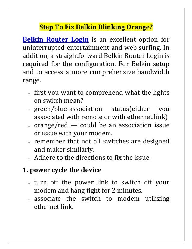 Step To Fix Belkin Blinking Orange?
Belkin Router Login is an excellent option for
uninterrupted entertainment and web surfing. In
addition, a straightforward Belkin Router Login is
required for the configuration. For Belkin setup
and to access a more comprehensive bandwidth
range.
 first you want to comprehend what the lights
on switch mean?
 green/blue-association status(either you
associated with remote or with ethernet link)
 orange/red — could be an association issue
or issue with your modem.
 remember that not all switches are designed
and maker similarly.
 Adhere to the directions to fix the issue.
1. power cycle the device
 turn off the power link to switch off your
modem and hang tight for 2 minutes.
 associate the switch to modem utilizing
ethernet link.
 
