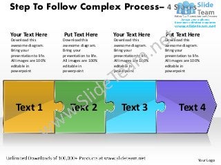 Step To Follow Complex Process– 4 Stages

Your Text Here          Put Text Here           Your Text Here          Put Text Here
Download this           Download this           Download this           Download this
awesome diagram.        awesome diagram.        awesome diagram.        awesome diagram.
Bring your              Bring your              Bring your              Bring your
presentation to life.   presentation to life.   presentation to life.   presentation to life.
All images are 100%     All images are 100%     All images are 100%     All images are 100%
editable in             editable in             editable in             editable in
powerpoint              powerpoint              powerpoint              powerpoint




   Text 1                   Text 2                  Text 3                      Text 4



                                                                                            Your Logo
 
