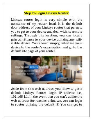 Step To Login Linksys Router
Linksys router login is very simple with the
assistance of my router. local. It is the default
door address of your Linksys router that permits
you to get to your device and deal with its remote
settings. Through this location, you can locally
gain admittance to your device utilizing any wifi-
viable device. You should simply, interface your
device to the router's organization and go to the
default site page of your router.
Aside from this web address, you likewise get a
default Linksys Router Login IP address i.e.,
192.168.1.1. In the event that you can't utilize the
web address for reasons unknown, you can login
to router utilizing the default IP. You can get to
 