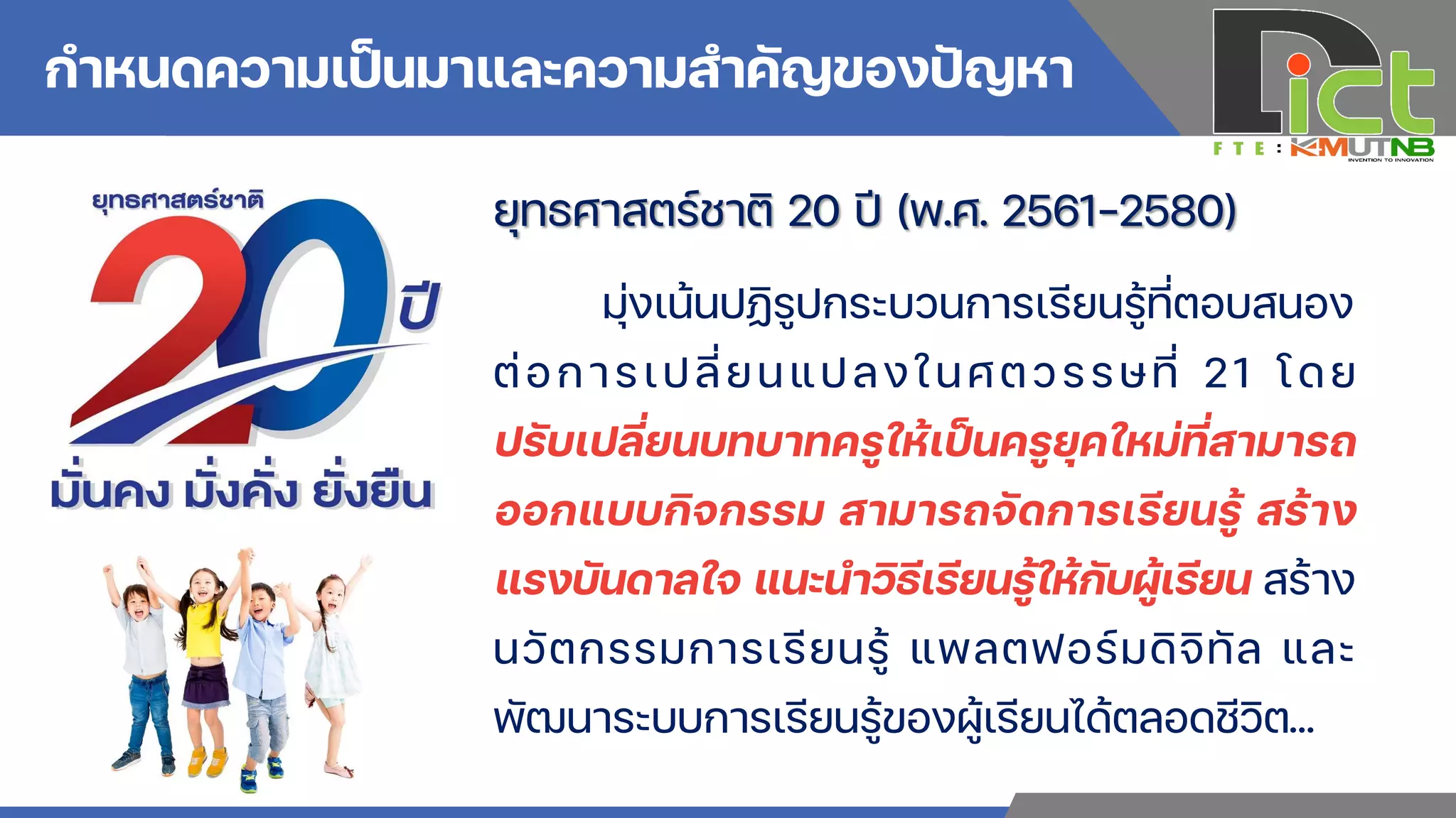 กาหนดความเป็นมาและความสาคัญของปัญหา
ยุทธศาสตร์ชาติ 20 ปี (พ.ศ. 2561-2580)
มุ่งเน้นปฏิรูปกระบวนการเรียนรู้ที่ตอบสนอง
ต่อการเปลี่ยนแปลงในศตวรรษที่ 21 โดย
ปรับเปลี่ยนบทบาทครูให้เป็นครูยุคใหม่ที่สามารถ
ออกแบบกิจกรรม สามารถจัดการเรียนรู้ สร้าง
แรงบันดาลใจ แนะน่าวิธีเรียนรู้ให้กับผู้เรียน สร้าง
นวัตกรรมการเรียนรู้ แพลตฟอร์มดิจิทัล และ
พัฒนาระบบการเรียนรู้ของผู้เรียนได้ตลอดชีวิต…
 