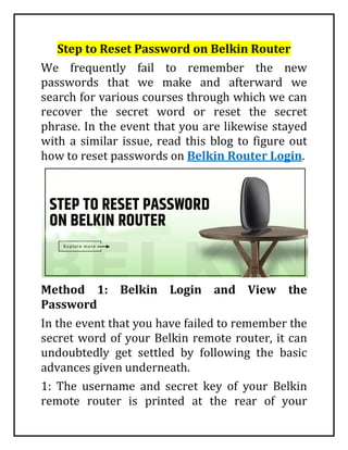 Step to Reset Password on Belkin Router
We frequently fail to remember the new
passwords that we make and afterward we
search for various courses through which we can
recover the secret word or reset the secret
phrase. In the event that you are likewise stayed
with a similar issue, read this blog to figure out
how to reset passwords on Belkin Router Login.
Method 1: Belkin Login and View the
Password
In the event that you have failed to remember the
secret word of your Belkin remote router, it can
undoubtedly get settled by following the basic
advances given underneath.
1: The username and secret key of your Belkin
remote router is printed at the rear of your
 
