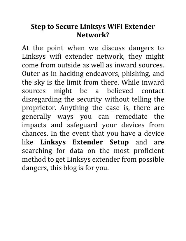 Step to Secure Linksys WiFi Extender
Network?
At the point when we discuss dangers to
Linksys wifi extender network, they might
come from outside as well as inward sources.
Outer as in hacking endeavors, phishing, and
the sky is the limit from there. While inward
sources might be a believed contact
disregarding the security without telling the
proprietor. Anything the case is, there are
generally ways you can remediate the
impacts and safeguard your devices from
chances. In the event that you have a device
like Linksys Extender Setup and are
searching for data on the most proficient
method to get Linksys extender from possible
dangers, this blog is for you.
 