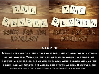 STEP 4: Although we did like the cover as it was, the colours were not bold as we wanted. Through the use of further various methods we created a rich feel to the cover; shadows were blurred around the edges and an Artistic > Cartoon effect was added. However, the outcome was as a result to one particular procedure… 