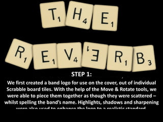 STEP 1: We first created a band logo for use on the cover, out of individual Scrabble board tiles. With the help of the Move & Rotate tools, we were able to piece them together as though they were scattered – whilst spelling the band’s name. Highlights, shadows and sharpening were also used to enhance the logo to a realistic standard. 
