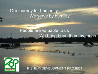 Our journey for humanity, 		We serve by humilityPeople are valuable to us		We bring hope them by touchRISHILPI DEVELOPMENT PROJECT