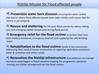 Rishilpi Mission for Flood affected people Prevention water born diseasesensuring the water sealed slab-latrine where flood affected people have taken shelter and ensure that the latrine is use properly. Rescue and sheltering for the poor flood victims by advice, taking care and arranging shelter temporarily during flood period. Emergency relief for the flood victims to survive their lives With medical assistance, emergency food aid and supplying the safe drinking water. Rehabilitation to the flood victims family in the community addressing their need of house construction or repairing, agriculture assistance, water & sanitation and others needs Renovation the Rishilpi infrastructurethat addresses to manage the future waterlogged or flood situation keeping the programme operation running and shelter arrangement for the flood victims.