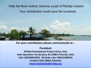 Help the flood victims, become a part of Rishilpi missionYour contribution could save the hundredsFor your contribution please communicate to  :President Rishilpi Development Project-Onlus, ItalySedeOperativa: Via del pino, 65-10064, Pinerola, ItaliaCell-+393490915074,  Tel.Sede e fax :390121398764Cosella P.160-10064, PeneroloEmail-rishilpiitalia@rishilpi.org
