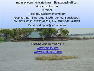 You may communicate in our  Bangladesh office :Vinscenzo FalconeDirectorRishilpi Development ProjectGopinathpur, Binerpota, Satkhira-9400, BangladeshTel. 0088-0471-63527,63027, Fax: 0088-0471-62858Email: rishilpibd@yahoo.comPlease visit our websitewww.rishilpi.orgwww.rishilpicraft.org