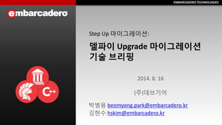 EMBARCADERO TECHNOLOGIESEMBARCADERO TECHNOLOGIES
Step Up 마이그레이션:
델파이 Upgrade 마이그레이션
기술 브리핑
박범용 beomyong.park@embarcadero.kr
김현수 hskim@embarcadero.kr
2014. 8. 16
(주)데브기어
 