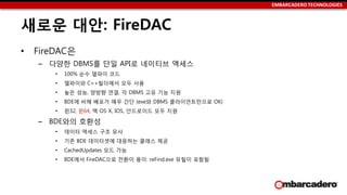 EMBARCADERO TECHNOLOGIES
새로운 대안: FireDAC
• FireDAC은
– 다양한 DBMS를 단일 API로 네이티브 액세스
• 100% 순수 델파이 코드
• 델파이와 C++빌더에서 모두 사용
• 높은 성능, 양방향 연결, 각 DBMS 고유 기능 지원
• BDE에 비해 배포가 매우 간단 (exe와 DBMS 클라이언트만으로 OK)
• 윈32, 윈64, 맥 OS X, IOS, 안드로이드 모두 지원
– BDE와의 호환성
• 데이터 액세스 구조 유사
• 기존 BDE 데이터셋에 대응하는 클래스 제공
• CachedUpdates 모드 가능
• BDE에서 FireDAC으로 전환이 용이: reFind.exe 유틸이 포함됨
 