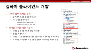 EMBARCADERO TECHNOLOGIES
델파이 클라이언트 개발
1. GUI와 업무 로직을 분리
‒ 업무 로직은 모든 플랫폼에서 공유
‒ GUI는 플랫폼 마다 준비
‒ 윈32 / 윈64 / OS X는 동일한 GUI로 구성
‒ 안드로이드 / iOS 는 동일한 GUI로 구성
2. 모바일 GUI는 기능 세분화
‒ 모바일 앱은 기본적으로 “단일 기능 형”
‒ 한정된 화면의 크기
‒ 모바일 GUI는 현장에서 필요한 기능을 즉시 사용하려는 목적에 부합
‒ PC GUI는 사무실에서 모든 기능을 한번에 처리하려는 목적에 부합
 