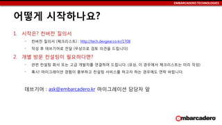 EMBARCADERO TECHNOLOGIES
어떻게 시작하나요?
1. 시작은? 컨버전 질의서
‒ 컨버전 질의서 (체크리스트) : http://tech.devgear.co.kr/1708
‒ 작성 후 데브기어로 전달 (무상으로 검토 의견을 드립니다)
2. 개별 방문 컨설팅이 필요하다면?
‒ 관련 컨설팅 회사 또는 고급 개발자를 연결하여 드립니다. (유상, 이 경우에서 체크리스트는 미리 작성)
‒ 혹시! 마이그레이션 경험이 풍부하고 컨설팅 서비스를 하고자 하는 경우에도 연락 바랍니다.
데브기어 : ask@embarcadero.kr 마이그레이션 담당자 앞
 
