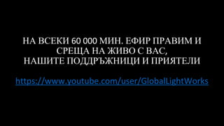 НА ВСЕКИ 60 000 МИН. ЕФИР ПРАВИМ И
СРЕЩА НА ЖИВО С ВАС,
НАШИТЕ ПОДДРЪЖНИЦИ И ПРИЯТЕЛИ
https://www.youtube.com/user/GlobalLightWorks
 