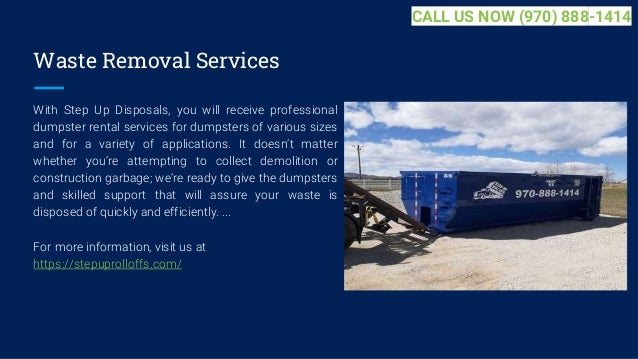 Waste Removal Services
With Step Up Disposals, you will receive professional
dumpster rental services for dumpsters of various sizes
and for a variety of applications. It doesn’t matter
whether you’re attempting to collect demolition or
construction garbage; we’re ready to give the dumpsters
and skilled support that will assure your waste is
disposed of quickly and efficiently. ...
For more information, visit us at
https://stepuprolloffs.com/
CALL US NOW (970) 888-1414
 