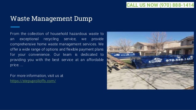 Waste Management Dump
From the collection of household hazardous waste to
an exceptional recycling service, we provide
comprehensive home waste management services. We
offer a wide range of options and flexible payment plans
for your convenience. Our team is dedicated to
providing you with the best service at an affordable
price. ...
For more information, visit us at
https://stepuprolloffs.com/
CALL US NOW (970) 888-1414
 