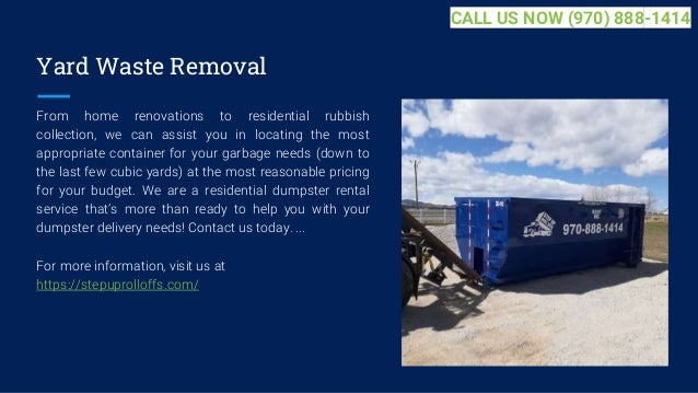 Yard Waste Removal
From home renovations to residential rubbish
collection, we can assist you in locating the most
appropriate container for your garbage needs (down to
the last few cubic yards) at the most reasonable pricing
for your budget. We are a residential dumpster rental
service that’s more than ready to help you with your
dumpster delivery needs! Contact us today. ...
For more information, visit us at
https://stepuprolloffs.com/
CALL US NOW (970) 888-1414
 