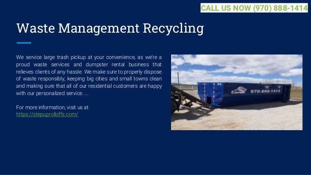 Waste Management Recycling
We service large trash pickup at your convenience, as we’re a
proud waste services and dumpster rental business that
relieves clients of any hassle. We make sure to properly dispose
of waste responsibly, keeping big cities and small towns clean
and making sure that all of our residential customers are happy
with our personalized service. ...
For more information, visit us at
https://stepuprolloffs.com/
CALL US NOW (970) 888-1414
 