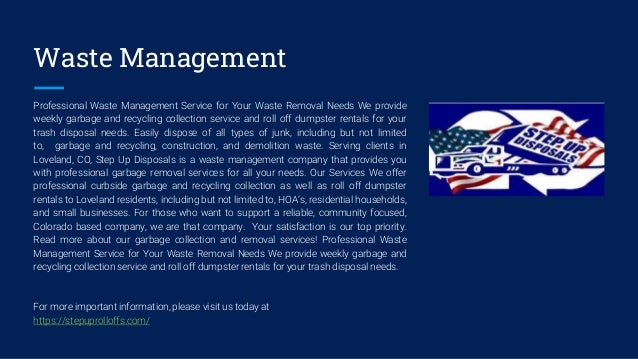 Waste Management
Professional Waste Management Service for Your Waste Removal Needs We provide​
weekly garbage ​and recycling collection ​service and ​roll off dumpster rentals for your
trash disposal needs. Easily dispose of all types of junk​, including but not limited
to, ​garbage​ ​and recycling, construction, and demolition waste. Serving clients in
Loveland, CO, Step Up Disposals is a waste management company that provides you
with professional garbage removal services for all your needs. Our Services We offer
professional curbside ​garbage and recycling collection as well as ​roll off dumpster
rentals to​ Loveland residents, including but not limited to, HOA’s, residential households​,
and small businesses. For those who want to support a reliable, community focused,
Colorado ​based company​,​ ​we are that company. Your satisfaction is our top priority.
Read more about our garbage collection and removal services! Professional Waste
Management Service for Your Waste Removal Needs We provide​ weekly garbage ​and
recycling collection ​service and ​roll off dumpster rentals for your trash disposal needs.
For more important information, please visit us today at
https://stepuprolloffs.com/
 