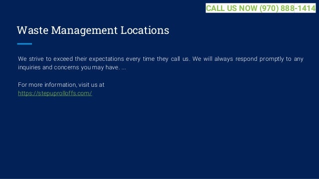Waste Management Locations
We strive to exceed their expectations every time they call us. We will always respond promptly to any
inquiries and concerns you may have. ...
For more information, visit us at
https://stepuprolloffs.com/
CALL US NOW (970) 888-1414
 