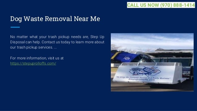 Dog Waste Removal Near Me
No matter what your trash pickup needs are, Step Up
Disposal can help. Contact us today to learn more about
our trash pickup services. ...
For more information, visit us at
https://stepuprolloffs.com/
CALL US NOW (970) 888-1414
 