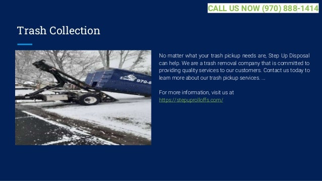 Trash Collection
No matter what your trash pickup needs are, Step Up Disposal
can help. We are a trash removal company that is committed to
providing quality services to our customers. Contact us today to
learn more about our trash pickup services. ...
For more information, visit us at
https://stepuprolloffs.com/
CALL US NOW (970) 888-1414
 