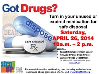 For more information on the drug take back day and other area
substance abuse prevention efforts, visit www.StepUpstl.org
Turn in your unused or
expired medication for
safe disposal
Saturday,
APRIL 26, 2014
10a.m. – 2 p.m.
Locally…
 Sunset Hills Government Center
 Kirkwood Police Department
 Webster Police Department
For additional St. Louis locations, go to
www.DEA.gov
 