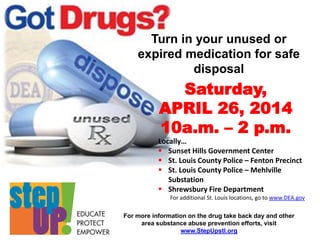 For more information on the drug take back day and other
area substance abuse prevention efforts, visit
www.StepUpstl.org
Turn in your unused or
expired medication for safe
disposal
Saturday,
APRIL 26, 2014
10a.m. – 2 p.m.
Locally…
 Sunset Hills Government Center
 St. Louis County Police – Fenton Precinct
 St. Louis County Police – Mehlville
Substation
 Shrewsbury Fire Department
For additional St. Louis locations, go to www.DEA.gov
 