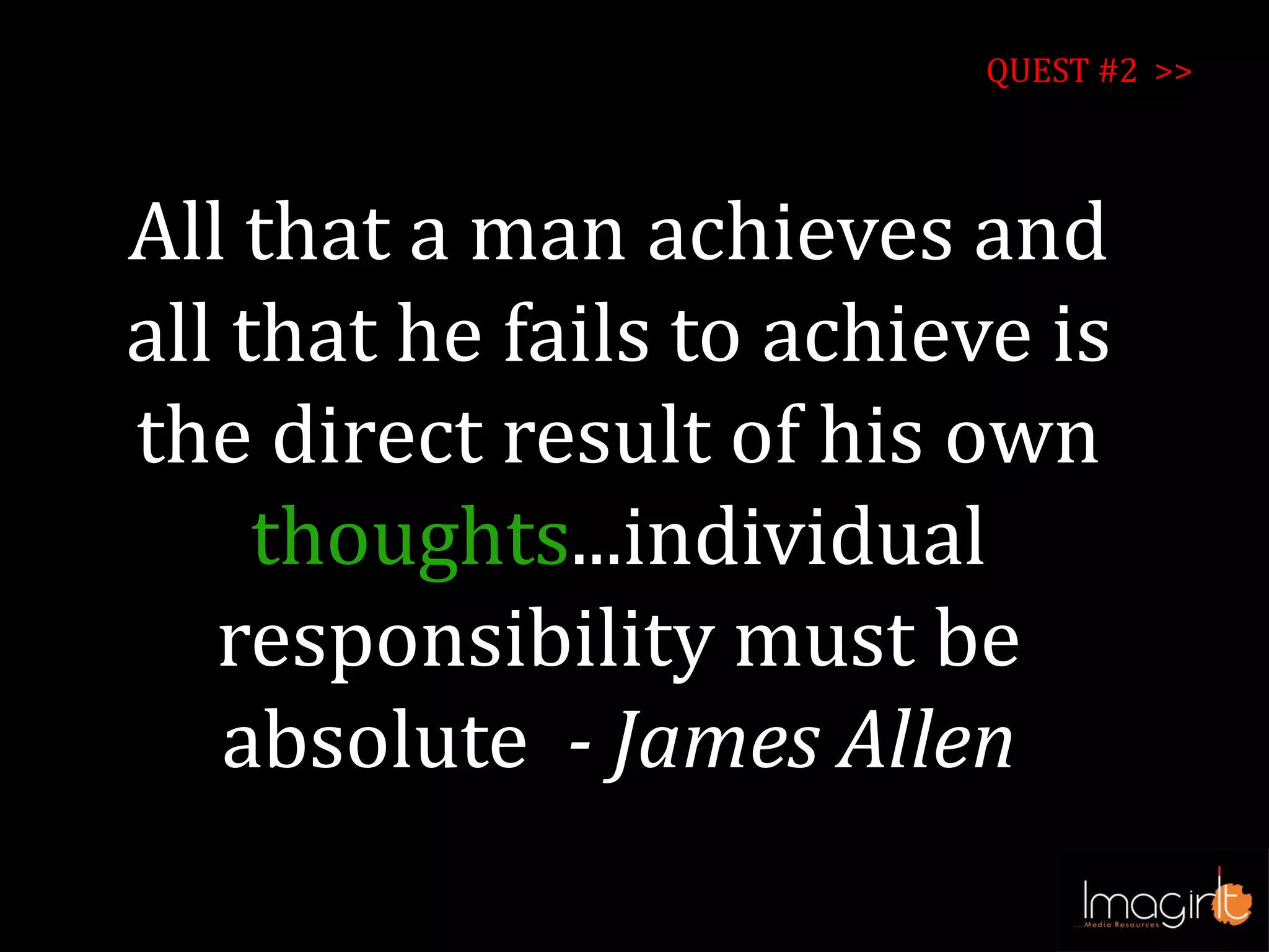 All that a man achieves and
all that he fails to achieve is
the direct result of his own
thoughts...individual
responsibility must be
absolute - James Allen
QUEST #2 >>
 