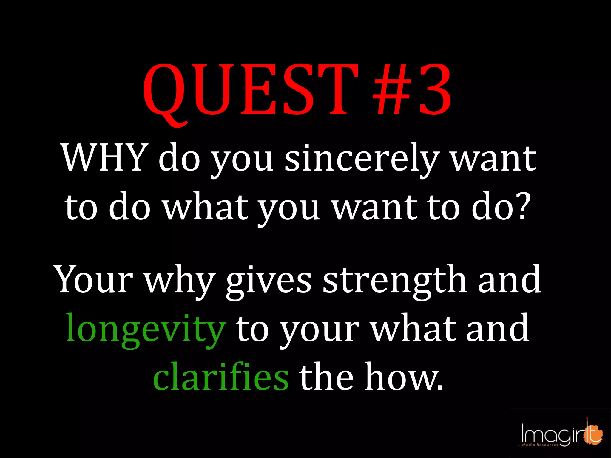 QUEST#3
WHY do you sincerely want
to do what you want to do?
Your why gives strength and
longevity to your what and
clarifies the how.
 