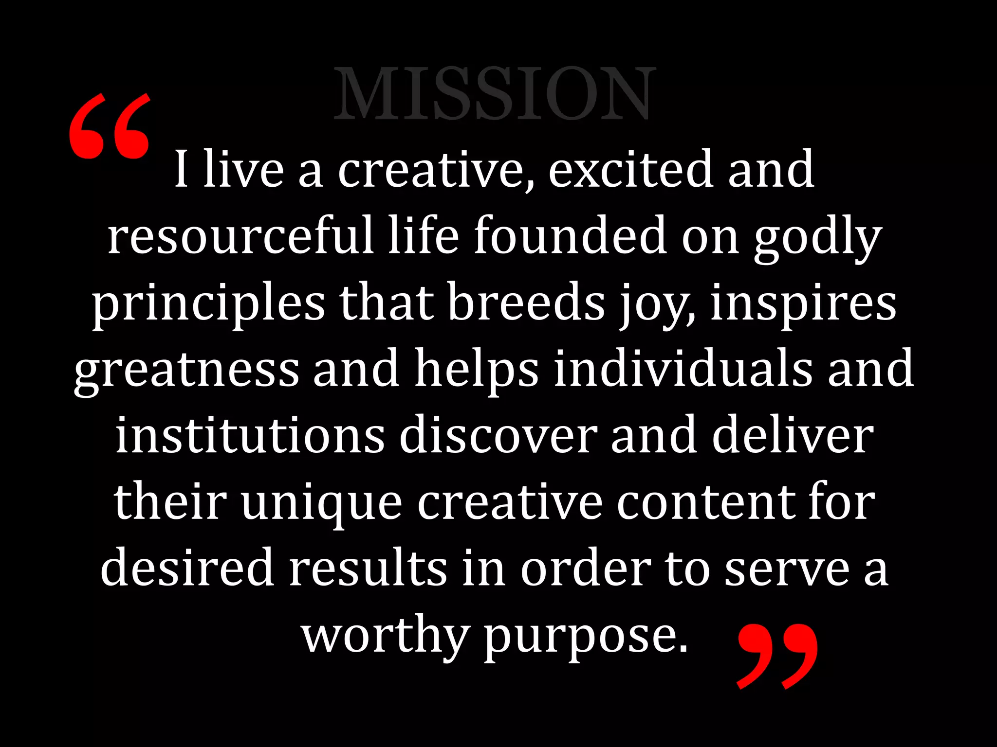 I live a creative, excited and
resourceful life founded on godly
principles that breeds joy, inspires
greatness and helps individuals and
institutions discover and deliver
their unique creative content for
desired results in order to serve a
worthy purpose.
“
MISSION
 