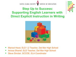 Step Up to Success:
Supporting English Learners with
Direct Explicit Instruction in Writing
 Marisol Hood, ELD 1,2 Teacher, Del Mar High School
 Anissa Sharief, ELD Teacher, Del Mar High School
 Steve Sinclair, SCCOE, ELA Coordinator
 