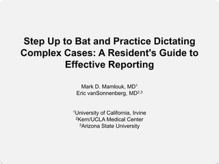 Step Up to Bat and Practice Dictating
Complex Cases: A Resident's Guide to
         Effective Reporting

             Mark D. Mamlouk, MD1
           Eric vanSonnenberg, MD2,3


          1University
                    of California, Irvine
           2Kern/UCLA Medical Center
            3Arizona State University
 
