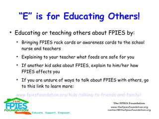 “E” is for Educating Others!


Educating or teaching others about FPIES by:








Bringing FPIES rack cards or awareness cards to the school
nurse and teachers
Explaining to your teacher what foods are safe for you
If another kid asks about FPIES, explain to him/her how
FPIES affects you
If you are unsure of ways to talk about FPIES with others, go
to this link to learn more:

www.fpiesfoundation.org/kids-talking-to-friends-and-family/

 