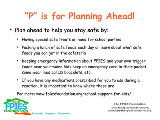 “P” is for Planning Ahead!


Plan ahead to help you stay safe by:








Having special safe treats on hand for school parties
Packing a lunch of safe foods each day or learn about what safe
foods you can get in the cafeteria
Keeping emergency information about FPIES and your own trigger
foods near you—some kids keep an emergency card in their pocket,
some wear medical ID bracelets, etc.
If you have any medications prescribed for you to use during a
reaction, it is important to know where these are

For more: www.fpiesfoundation.org/school-support-for-kids/

 