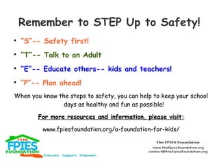Remember to STEP Up to Safety!


“S”-- Safety first!



“T”-- Talk to an Adult



“E”-- Educate others-- kids and teach...