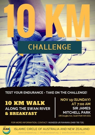 10 KM WALK 
& BREAKFAST
TEST YOUR ENDURANCE - TAKE ON THE CHALLENGE!
NOV 19 (SUNDAY)
AT 7:00 AM
SIR JAMES
MITCHELL PARK
ALONG THE SWAN RIVER
ISLAMIC CIRCLE OF AUSTRALIA AND NEW ZEALAND
www.icandawah.org || infor@icandawah.org || www.fb.com/islamic.circle/
10 KMCHALLENGE
199DouglasAve,SouthPerthWA6151
FOR MORE INFORMATION, CONTACT: MUNEEB UR RAHMAN (0469 780 726)
 
