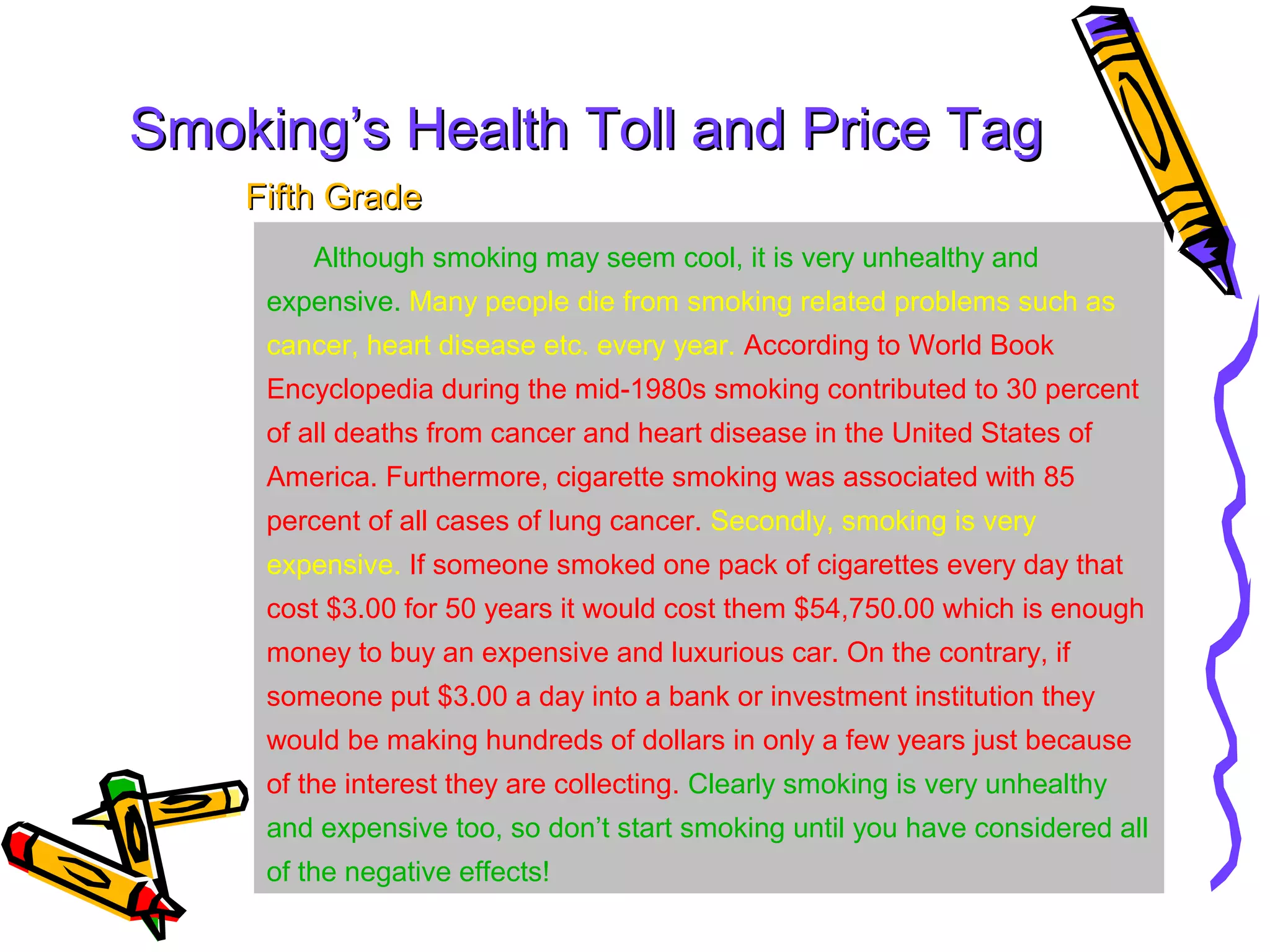 Smoking’s Health Toll and Price Tag
    Fifth Grade
        Although smoking may seem cool, it is very unhealthy and
     expensive. Many people die from smoking related problems such as
     cancer, heart disease etc. every year. According to World Book
     Encyclopedia during the mid-1980s smoking contributed to 30 percent
     of all deaths from cancer and heart disease in the United States of
     America. Furthermore, cigarette smoking was associated with 85
     percent of all cases of lung cancer. Secondly, smoking is very
     expensive. If someone smoked one pack of cigarettes every day that
     cost $3.00 for 50 years it would cost them $54,750.00 which is enough
     money to buy an expensive and luxurious car. On the contrary, if
     someone put $3.00 a day into a bank or investment institution they
     would be making hundreds of dollars in only a few years just because
     of the interest they are collecting. Clearly smoking is very unhealthy
     and expensive too, so don’t start smoking until you have considered all
     of the negative effects!
 