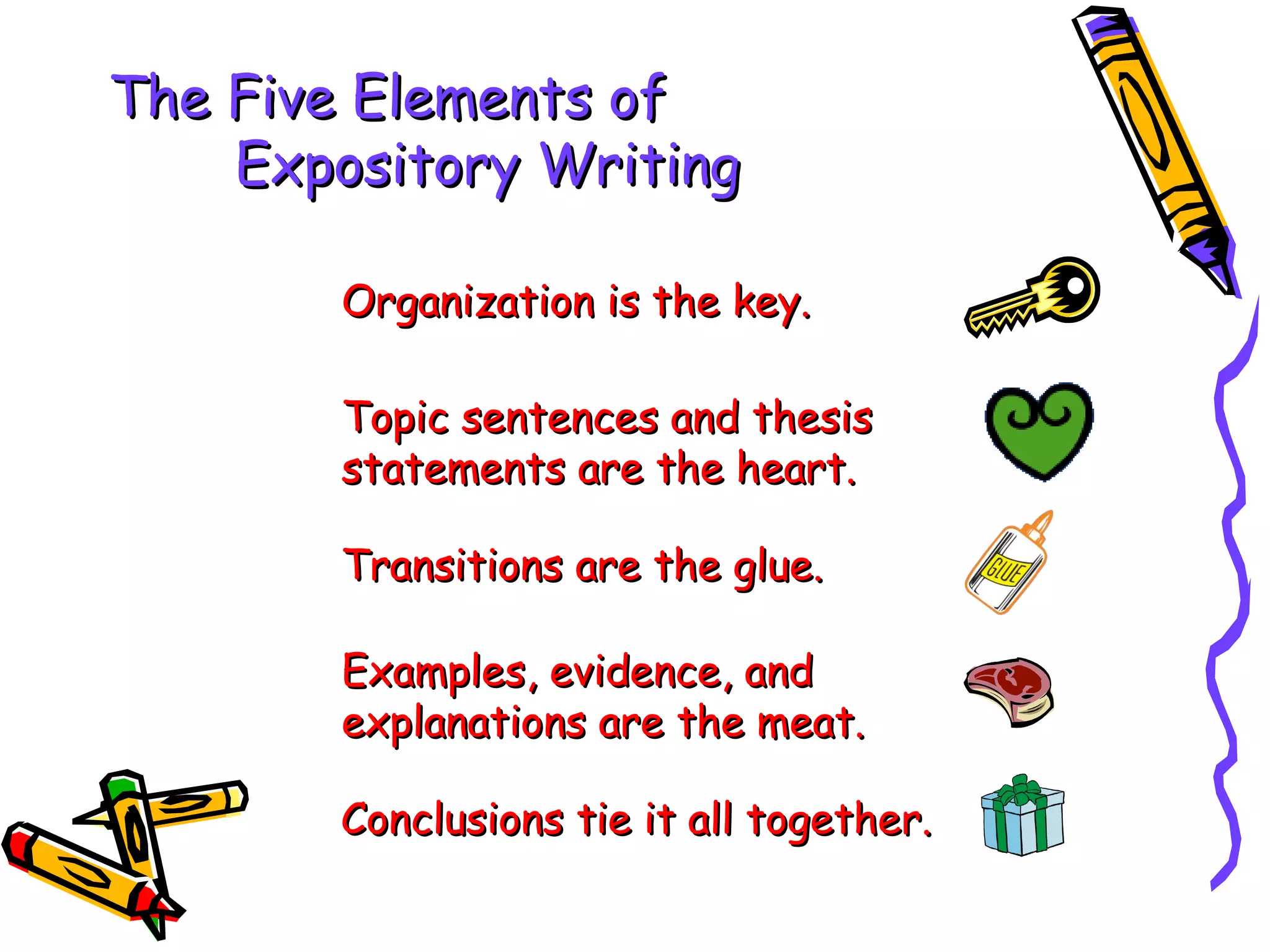 The Five Elements of
    Expository Writing

        Organization is the key.

        Topic sentences and thesis
        statements are the heart.

        Transitions are the glue.

        Examples, evidence, and
        explanations are the meat.

        Conclusions tie it all together.
 