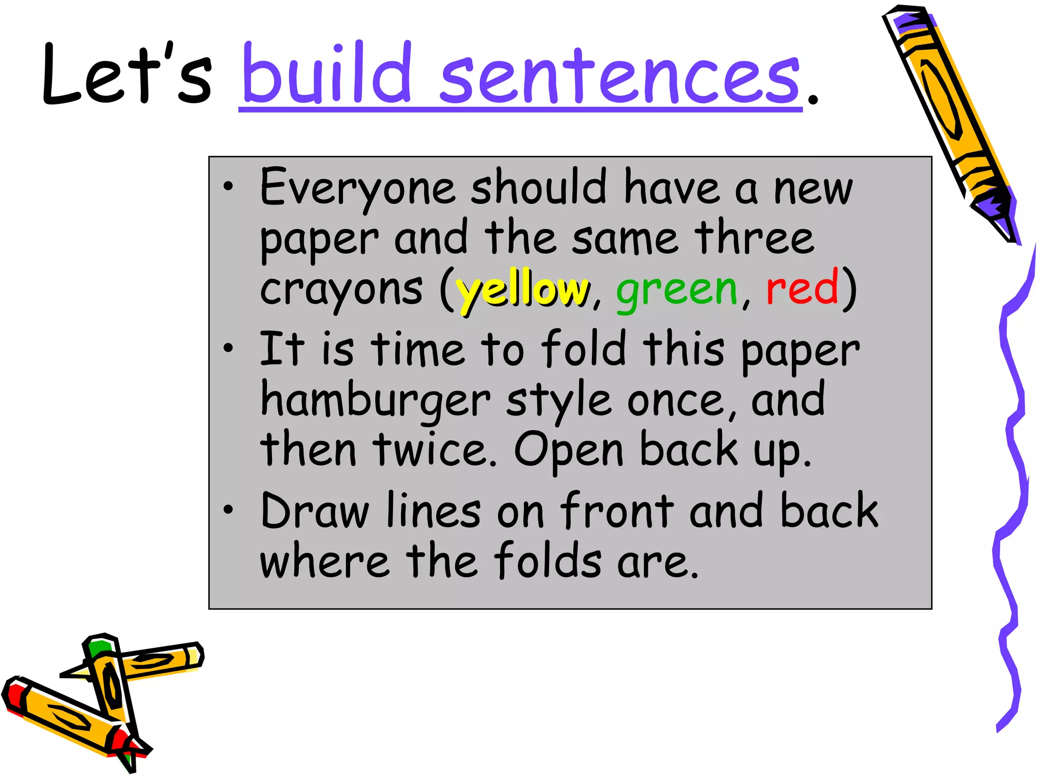 Let’s build sentences.
     • Everyone should have a new
       paper and the same three
       crayons (yellow, green, red)
                 yellow
     • It is time to fold this paper
       hamburger style once, and
       then twice. Open back up.
     • Draw lines on front and back
       where the folds are.
 
