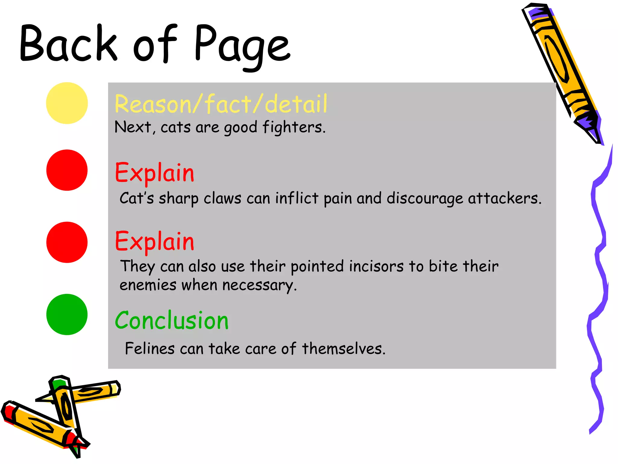 Back of Page
    Reason/fact/detail
    Next, cats are good fighters.


    Explain
    Cat’s sharp claws can inflict pain and discourage attackers.

    Explain
    They can also use their pointed incisors to bite their
    enemies when necessary.

    Conclusion
     Felines can take care of themselves.
 