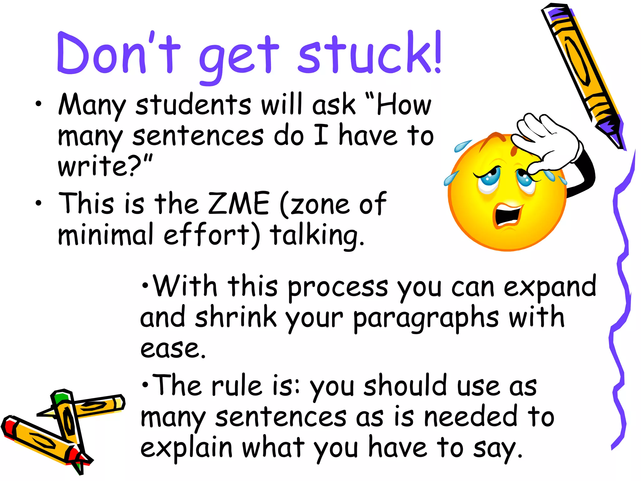 Don’t get stuck!
• Many students will ask “How
  many sentences do I have to
  write?”
• This is the ZME (zone of
  minimal effort) talking.
       •With this process you can expand
       and shrink your paragraphs with
       ease.
       •The rule is: you should use as
       many sentences as is needed to
       explain what you have to say.
 